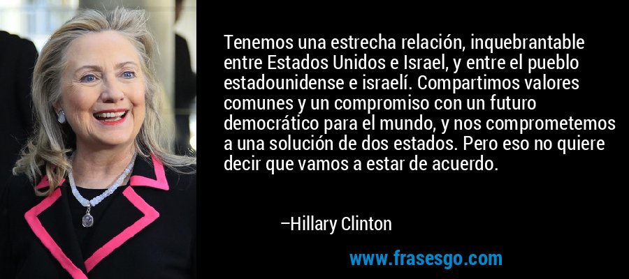 Tenemos una estrecha relación, inquebrantable entre Estados Unidos e Israel, y entre el pueblo estadounidense e israelí. Compartimos valores comunes y un compromiso con un futuro democrático para el mundo, y nos comprometemos a una solución de dos estados. Pero eso no quiere decir que vamos a estar de acuerdo. – Hillary Clinton