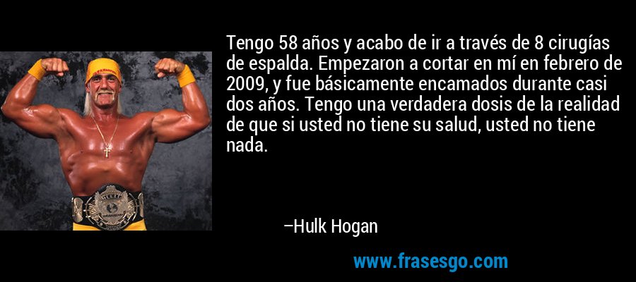 Tengo 58 años y acabo de ir a través de 8 cirugías de espalda. Empezaron a cortar en mí en febrero de 2009, y fue básicamente encamados durante casi dos años. Tengo una verdadera dosis de la realidad de que si usted no tiene su salud, usted no tiene nada. – Hulk Hogan