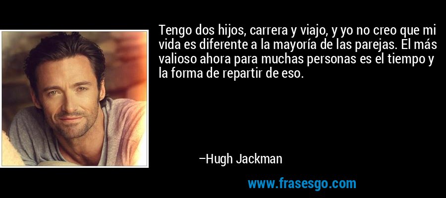 Tengo dos hijos, carrera y viajo, y yo no creo que mi vida es diferente a la mayoría de las parejas. El más valioso ahora para muchas personas es el tiempo y la forma de repartir de eso. – Hugh Jackman