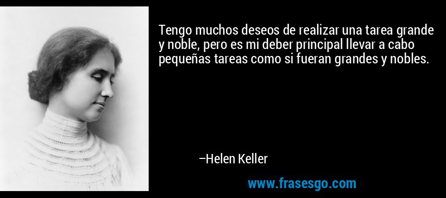 Tengo muchos deseos de realizar una tarea grande y noble, pero es mi deber principal llevar a cabo pequeñas tareas como si fueran grandes y nobles. – Helen Keller