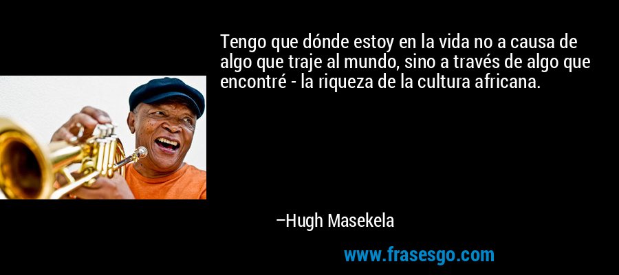 Tengo que dónde estoy en la vida no a causa de algo que traje al mundo, sino a través de algo que encontré - la riqueza de la cultura africana. – Hugh Masekela