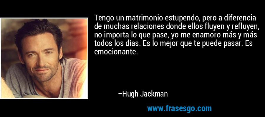 Tengo un matrimonio estupendo, pero a diferencia de muchas relaciones donde ellos fluyen y refluyen, no importa lo que pase, yo me enamoro más y más todos los días. Es lo mejor que te puede pasar. Es emocionante. – Hugh Jackman