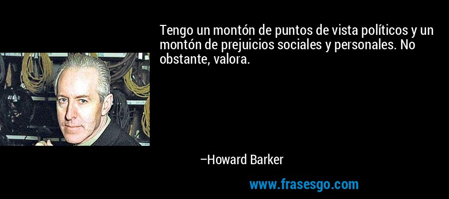 Tengo un montón de puntos de vista políticos y un montón de prejuicios sociales y personales. No obstante, valora. – Howard Barker