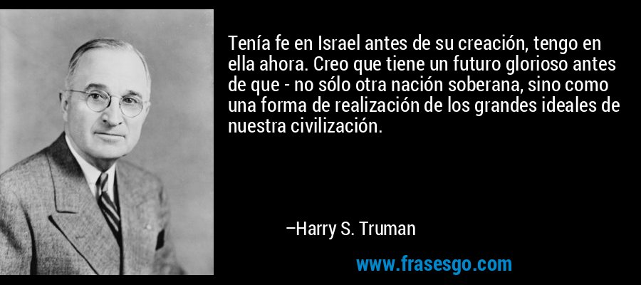 Tenía fe en Israel antes de su creación, tengo en ella ahora. Creo que tiene un futuro glorioso antes de que - no sólo otra nación soberana, sino como una forma de realización de los grandes ideales de nuestra civilización. – Harry S. Truman