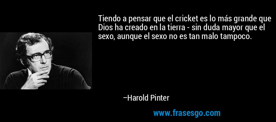 Tiendo a pensar que el cricket es lo más grande que Dios ha creado en la tierra - sin duda mayor que el sexo, aunque el sexo no es tan malo tampoco. – Harold Pinter