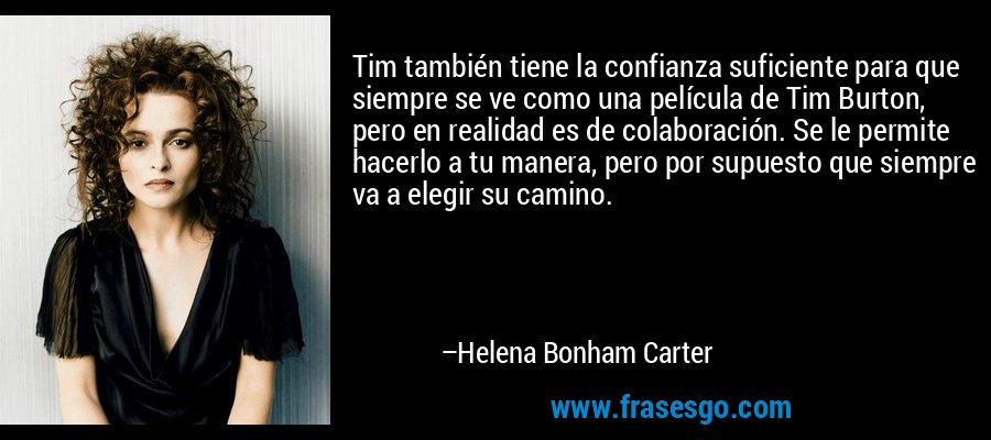 Tim también tiene la confianza suficiente para que siempre se ve como una película de Tim Burton, pero en realidad es de colaboración. Se le permite hacerlo a tu manera, pero por supuesto que siempre va a elegir su camino. – Helena Bonham Carter