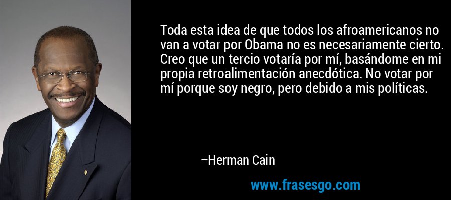 Toda esta idea de que todos los afroamericanos no van a votar por Obama no es necesariamente cierto. Creo que un tercio votaría por mí, basándome en mi propia retroalimentación anecdótica. No votar por mí porque soy negro, pero debido a mis políticas. – Herman Cain