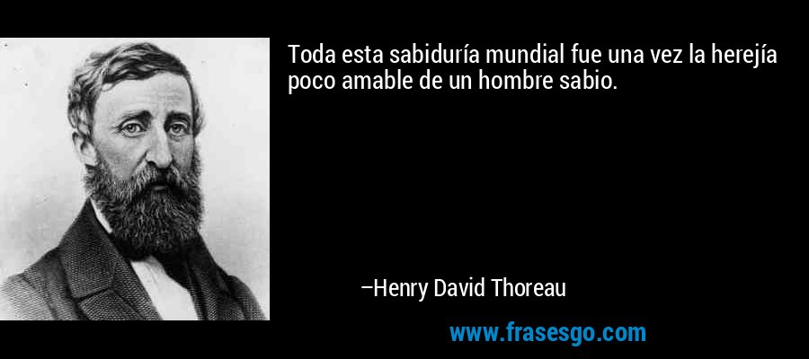 Toda esta sabiduría mundial fue una vez la herejía poco amable de un hombre sabio. – Henry David Thoreau