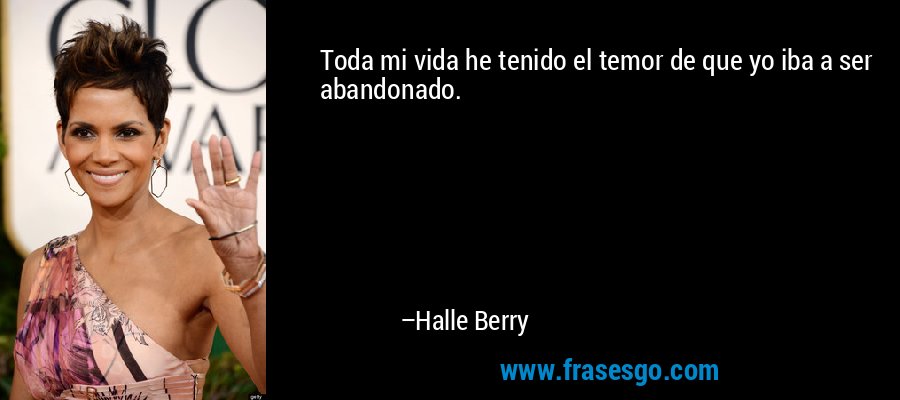 Toda mi vida he tenido el temor de que yo iba a ser abandonado. – Halle Berry