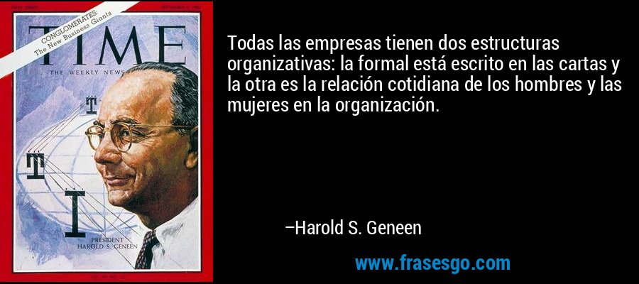 Todas las empresas tienen dos estructuras organizativas: la formal está escrito en las cartas y la otra es la relación cotidiana de los hombres y las mujeres en la organización. – Harold S. Geneen