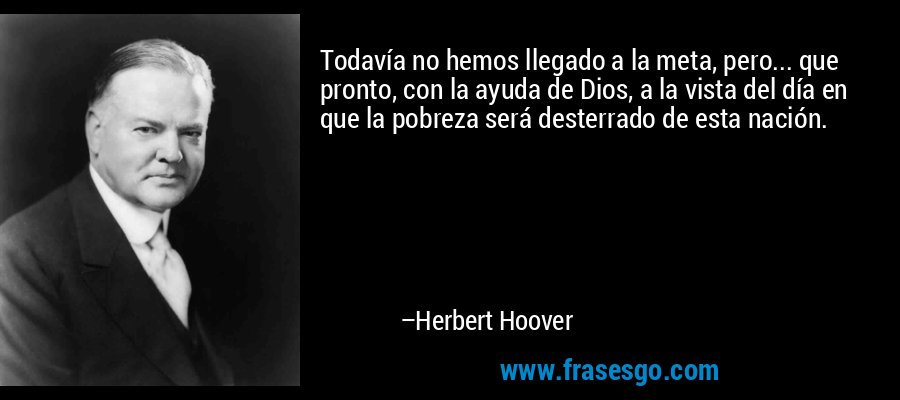 Todavía no hemos llegado a la meta, pero... que pronto, con la ayuda de Dios, a la vista del día en que la pobreza será desterrado de esta nación. – Herbert Hoover