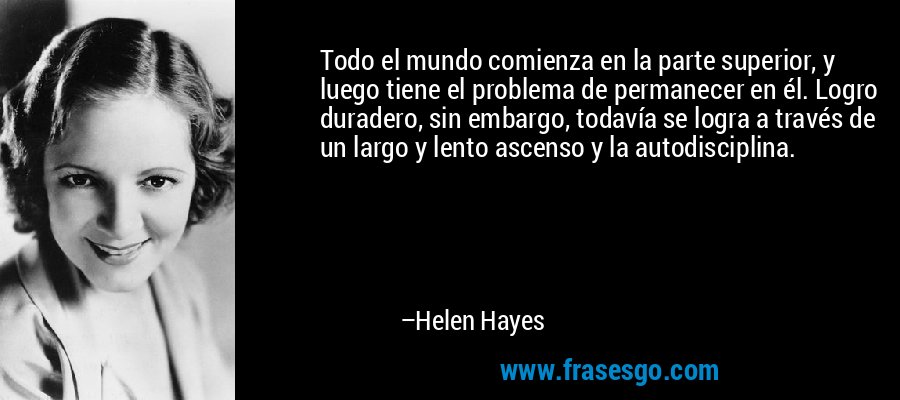 Todo el mundo comienza en la parte superior, y luego tiene el problema de permanecer en él. Logro duradero, sin embargo, todavía se logra a través de un largo y lento ascenso y la autodisciplina. – Helen Hayes