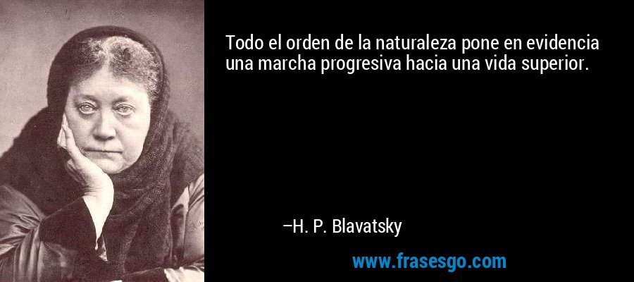 Todo el orden de la naturaleza pone en evidencia una marcha progresiva hacia una vida superior. – H. P. Blavatsky