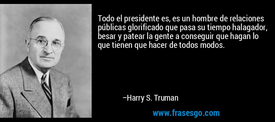 Todo el presidente es, es un hombre de relaciones públicas glorificado que pasa su tiempo halagador, besar y patear la gente a conseguir que hagan lo que tienen que hacer de todos modos. – Harry S. Truman