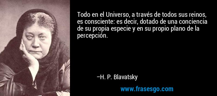 Todo en el Universo, a través de todos sus reinos, es consciente: es decir, dotado de una conciencia de su propia especie y en su propio plano de la percepción. – H. P. Blavatsky