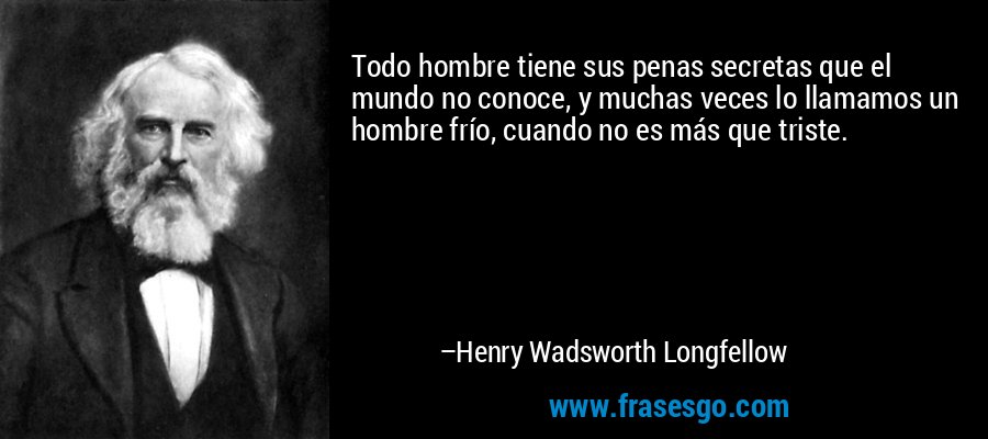 Todo hombre tiene sus penas secretas que el mundo no conoce, y muchas veces lo llamamos un hombre frío, cuando no es más que triste. – Henry Wadsworth Longfellow