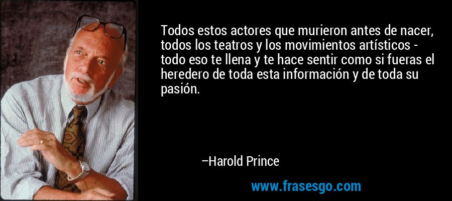 Todos estos actores que murieron antes de nacer, todos los teatros y los movimientos artísticos - todo eso te llena y te hace sentir como si fueras el heredero de toda esta información y de toda su pasión. – Harold Prince