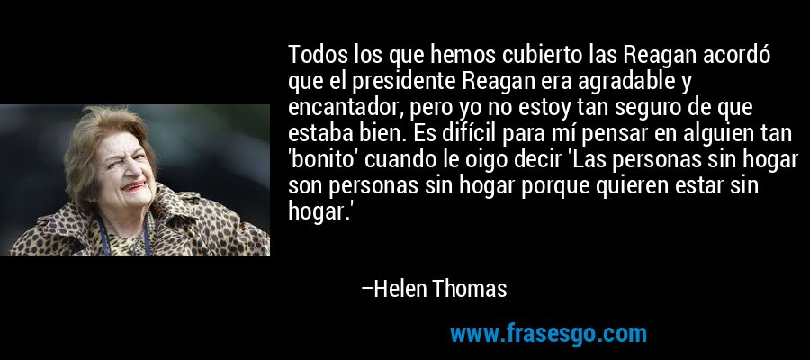 Todos los que hemos cubierto las Reagan acordó que el presidente Reagan era agradable y encantador, pero yo no estoy tan seguro de que estaba bien. Es difícil para mí pensar en alguien tan 'bonito' cuando le oigo decir 'Las personas sin hogar son personas sin hogar porque quieren estar sin hogar.' – Helen Thomas