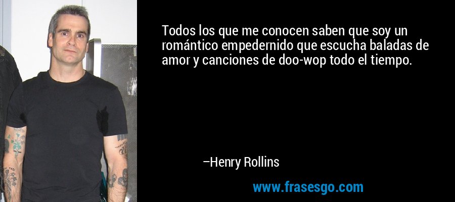 Todos los que me conocen saben que soy un romántico empedernido que escucha baladas de amor y canciones de doo-wop todo el tiempo. – Henry Rollins