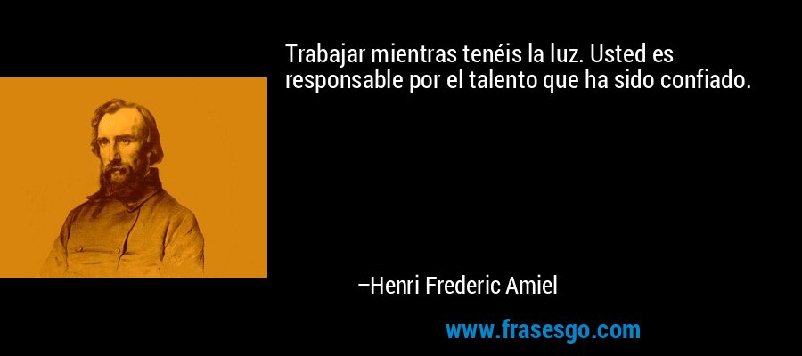 Trabajar mientras tenéis la luz. Usted es responsable por el talento que ha sido confiado. – Henri Frederic Amiel