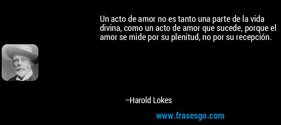 Un acto de amor no es tanto una parte de la vida divina, como un acto de amor que sucede, porque el amor se mide por su plenitud, no por su recepción. – Harold Lokes
