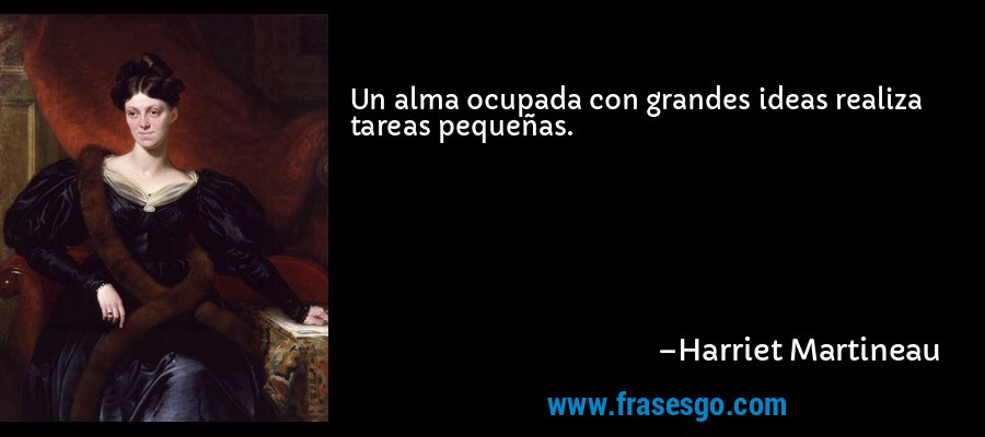 Un alma ocupada con grandes ideas realiza tareas pequeñas. – Harriet Martineau