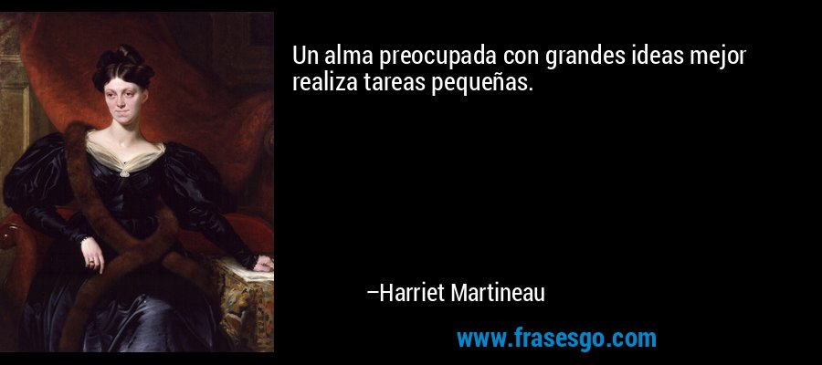 Un alma preocupada con grandes ideas mejor realiza tareas pequeñas. – Harriet Martineau