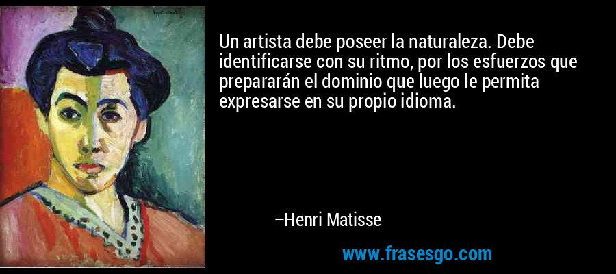 Un artista debe poseer la naturaleza. Debe identificarse con su ritmo, por los esfuerzos que prepararán el dominio que luego le permita expresarse en su propio idioma. – Henri Matisse