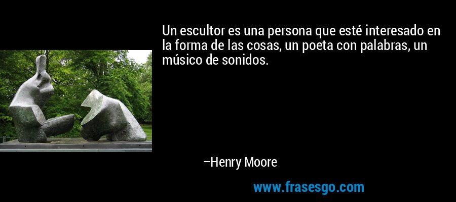 Un escultor es una persona que esté interesado en la forma de las cosas, un poeta con palabras, un músico de sonidos. – Henry Moore