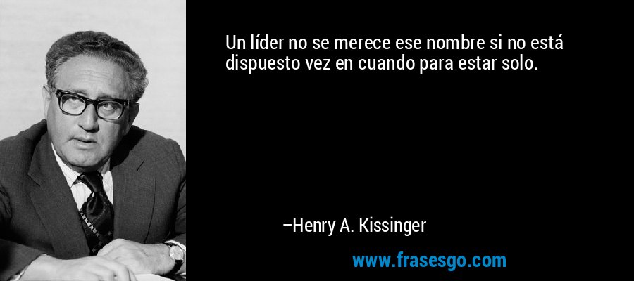 Un líder no se merece ese nombre si no está dispuesto vez en cuando para estar solo. – Henry A. Kissinger