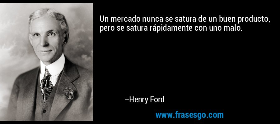 Un mercado nunca se satura de un buen producto, pero se satura rápidamente con uno malo. – Henry Ford