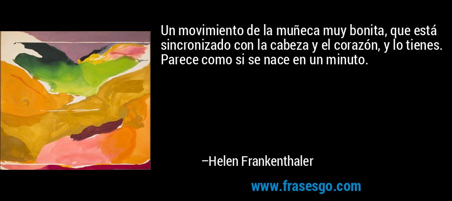 Un movimiento de la muñeca muy bonita, que está sincronizado con la cabeza y el corazón, y lo tienes. Parece como si se nace en un minuto. – Helen Frankenthaler