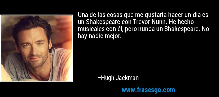 Una de las cosas que me gustaría hacer un día es un Shakespeare con Trevor Nunn. He hecho musicales con él, pero nunca un Shakespeare. No hay nadie mejor. – Hugh Jackman