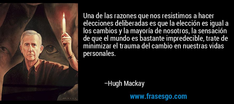 Una de las razones que nos resistimos a hacer elecciones deliberadas es que la elección es igual a los cambios y la mayoría de nosotros, la sensación de que el mundo es bastante impredecible, trate de minimizar el trauma del cambio en nuestras vidas personales. – Hugh Mackay