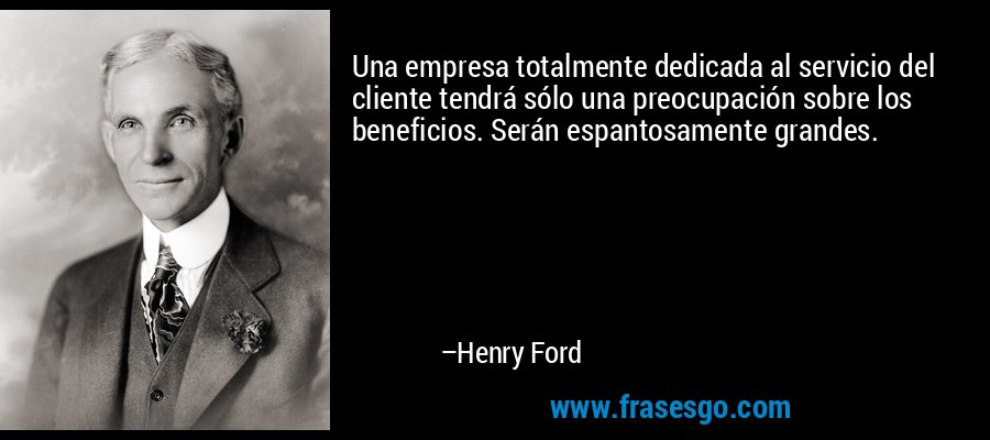Una empresa totalmente dedicada al servicio del cliente tendrá sólo una preocupación sobre los beneficios. Serán espantosamente grandes. – Henry Ford