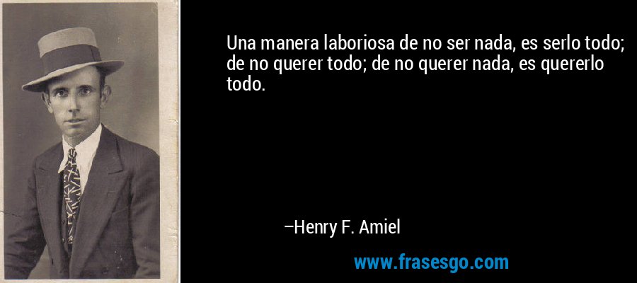 Una manera laboriosa de no ser nada, es serlo todo; de no querer todo; de no querer nada, es quererlo todo. – Henry F. Amiel