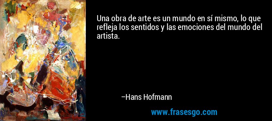 Una obra de arte es un mundo en sí mismo, lo que refleja los sentidos y las emociones del mundo del artista. – Hans Hofmann