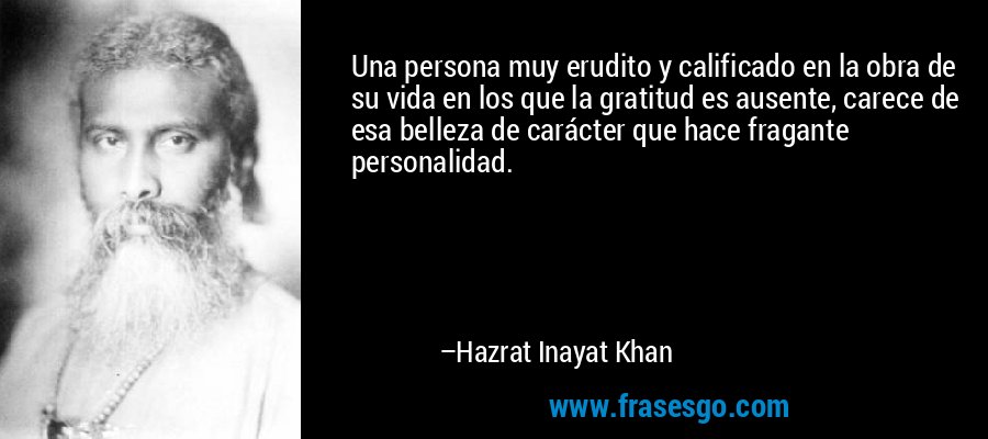 Una persona muy erudito y calificado en la obra de su vida en los que la gratitud es ausente, carece de esa belleza de carácter que hace fragante personalidad. – Hazrat Inayat Khan