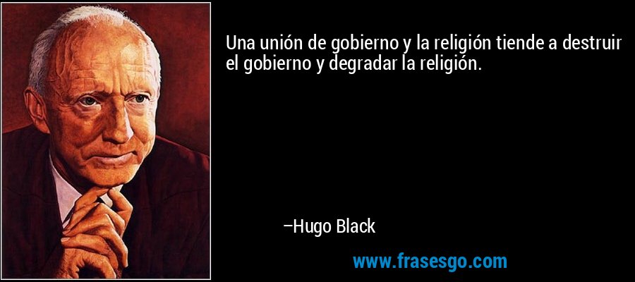Una unión de gobierno y la religión tiende a destruir el gobierno y degradar la religión. – Hugo Black