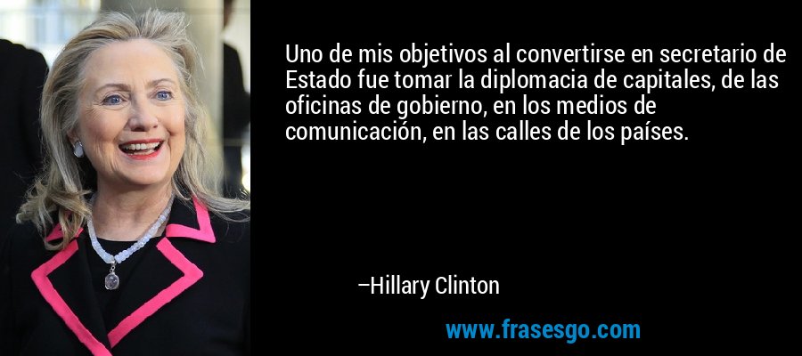 Uno de mis objetivos al convertirse en secretario de Estado fue tomar la diplomacia de capitales, de las oficinas de gobierno, en los medios de comunicación, en las calles de los países. – Hillary Clinton