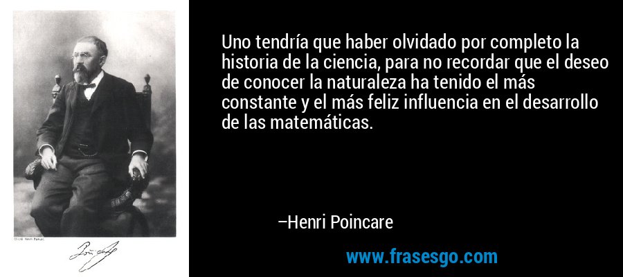 Uno tendría que haber olvidado por completo la historia de la ciencia, para no recordar que el deseo de conocer la naturaleza ha tenido el más constante y el más feliz influencia en el desarrollo de las matemáticas. – Henri Poincare