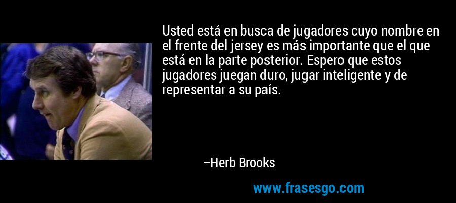 Usted está en busca de jugadores cuyo nombre en el frente del jersey es más importante que el que está en la parte posterior. Espero que estos jugadores juegan duro, jugar inteligente y de representar a su país. – Herb Brooks