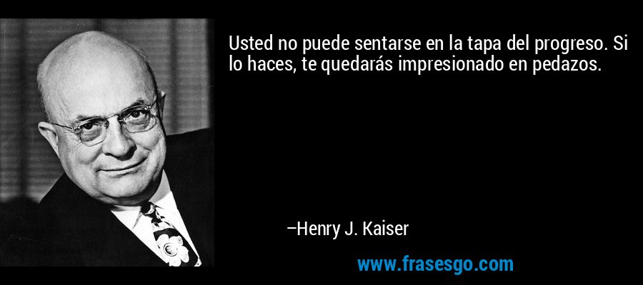 Usted no puede sentarse en la tapa del progreso. Si lo haces, te quedarás impresionado en pedazos. – Henry J. Kaiser