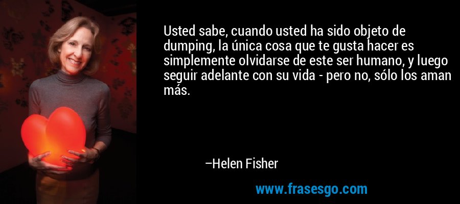 Usted sabe, cuando usted ha sido objeto de dumping, la única cosa que te gusta hacer es simplemente olvidarse de este ser humano, y luego seguir adelante con su vida - pero no, sólo los aman más. – Helen Fisher