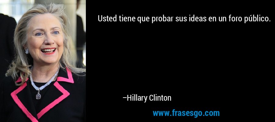 Usted tiene que probar sus ideas en un foro público. – Hillary Clinton