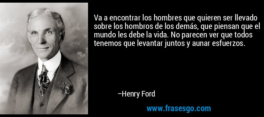 Va a encontrar los hombres que quieren ser llevado sobre los hombros de los demás, que piensan que el mundo les debe la vida. No parecen ver que todos tenemos que levantar juntos y aunar esfuerzos. – Henry Ford