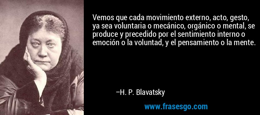 Vemos que cada movimiento externo, acto, gesto, ya sea voluntaria o mecánico, orgánico o mental, se produce y precedido por el sentimiento interno o emoción o la voluntad, y el pensamiento o la mente. – H. P. Blavatsky