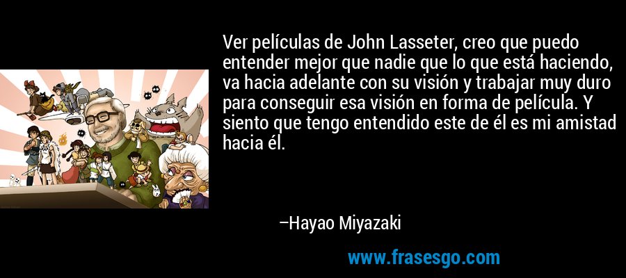 Ver películas de John Lasseter, creo que puedo entender mejor que nadie que lo que está haciendo, va hacia adelante con su visión y trabajar muy duro para conseguir esa visión en forma de película. Y siento que tengo entendido este de él es mi amistad hacia él. – Hayao Miyazaki