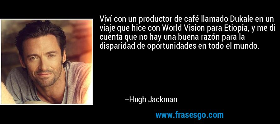 Viví con un productor de café llamado Dukale en un viaje que hice con World Vision para Etiopía, y me di cuenta que no hay una buena razón para la disparidad de oportunidades en todo el mundo. – Hugh Jackman