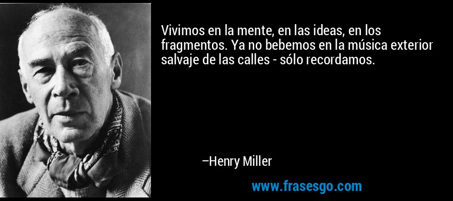 Vivimos en la mente, en las ideas, en los fragmentos. Ya no bebemos en la música exterior salvaje de las calles - sólo recordamos. – Henry Miller